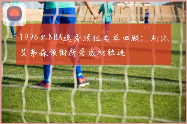 1996年NBA选秀顺位名单回顾：科比艾弗森领衔新秀成材轨迹