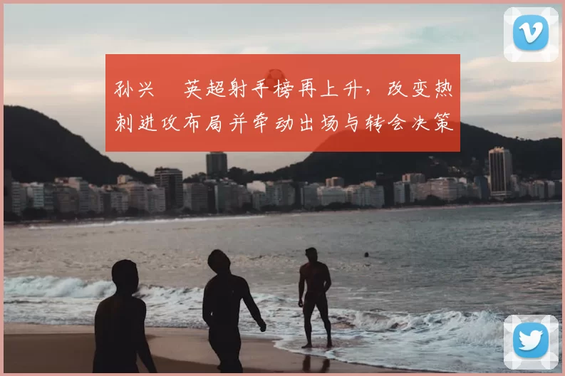 孙兴慜英超射手榜再上升，改变热刺进攻布局并牵动出场与转会决策