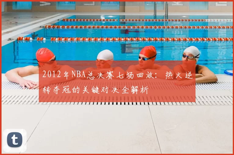 2012年NBA总决赛七场回放:热火逆转夺冠的关键对决全解析