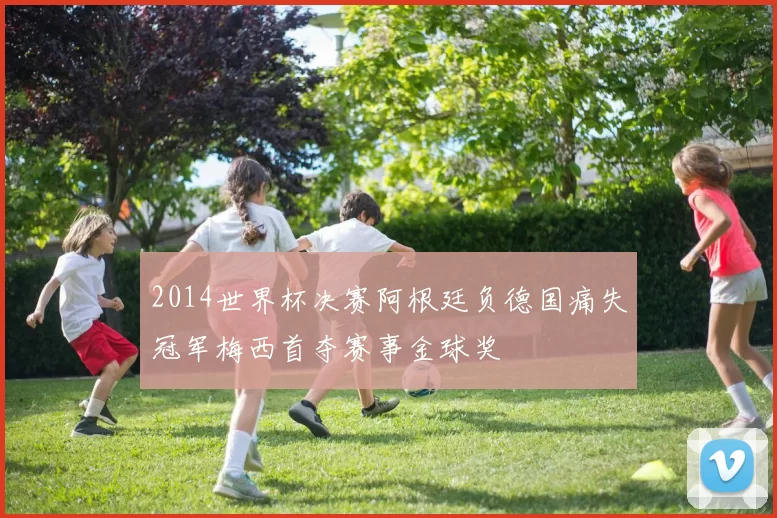2014世界杯决赛阿根廷负德国痛失冠军梅西首夺赛事金球奖