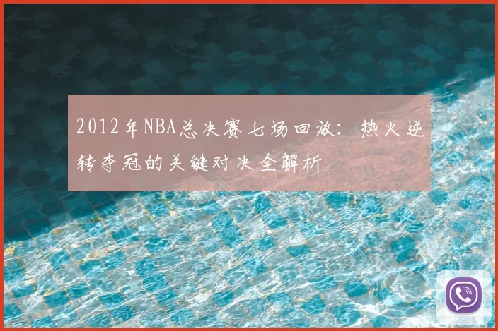 2012年NBA总决赛七场回放:热火逆转夺冠的关键对决全解析