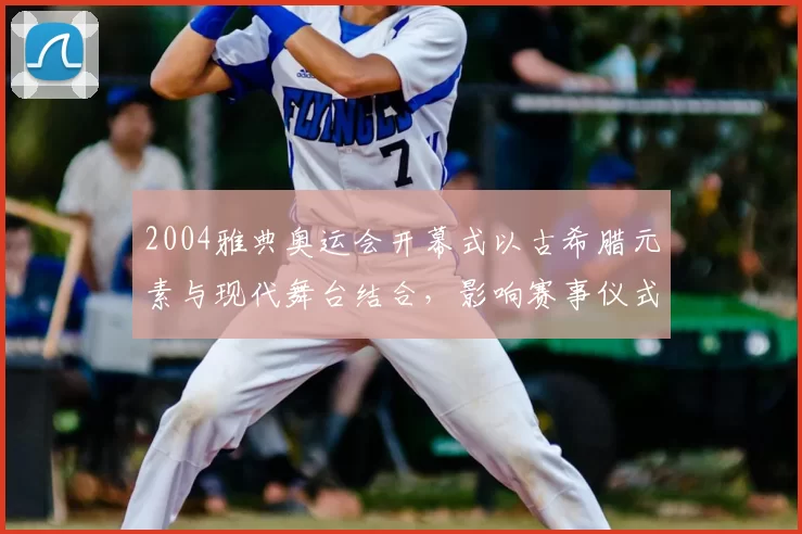 2004雅典奥运会开幕式以古希腊元素与现代舞台结合,影响赛事仪式设计