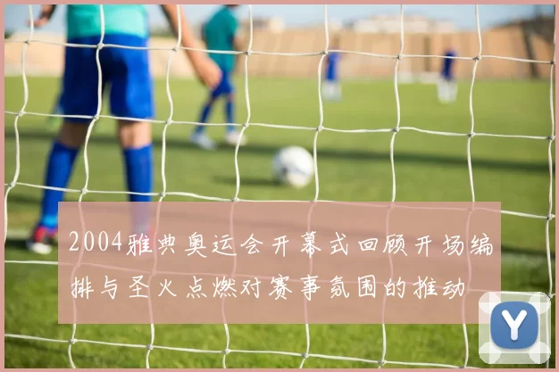 2004雅典奥运会开幕式回顾开场编排与圣火点燃对赛事氛围的推动