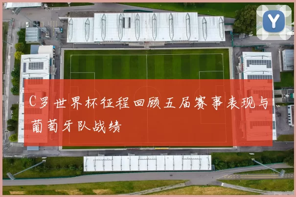 C罗世界杯征程回顾五届赛事表现与葡萄牙队战绩