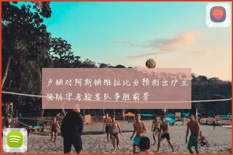 卢顿对阿斯顿维拉比分预测出炉主场防守考验客队争胜前景