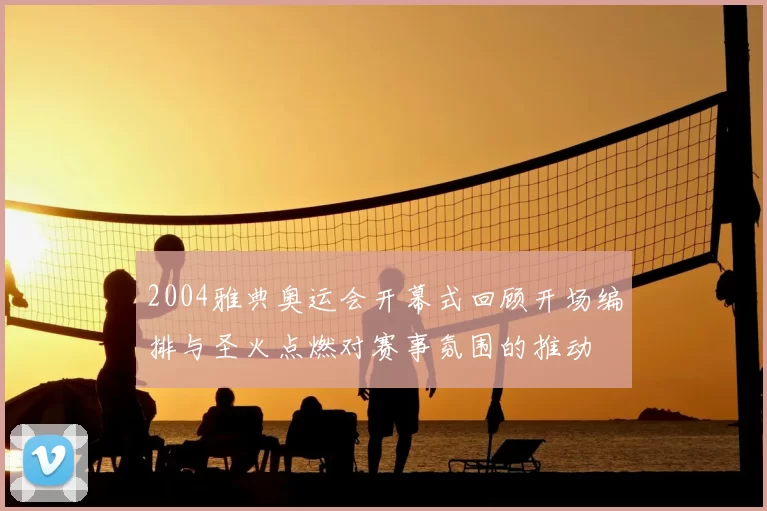 2004雅典奥运会开幕式回顾开场编排与圣火点燃对赛事氛围的推动