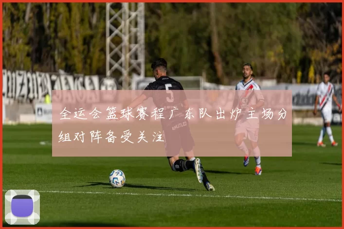 全运会篮球赛程广东队出炉主场分组对阵备受关注