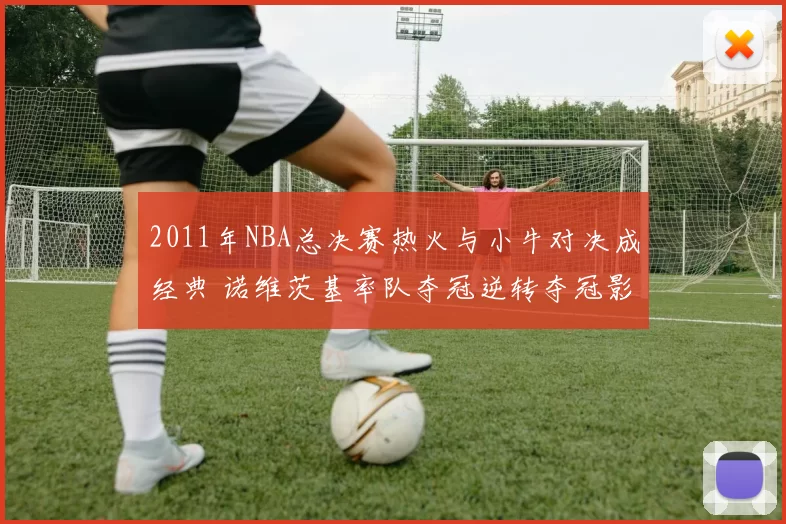 2011年NBA总决赛热火与小牛对决成经典 诺维茨基率队夺冠逆转夺冠影响深远