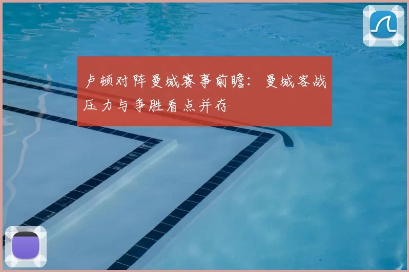 卢顿对阵曼城赛事前瞻：曼城客战压力与争胜看点并存
