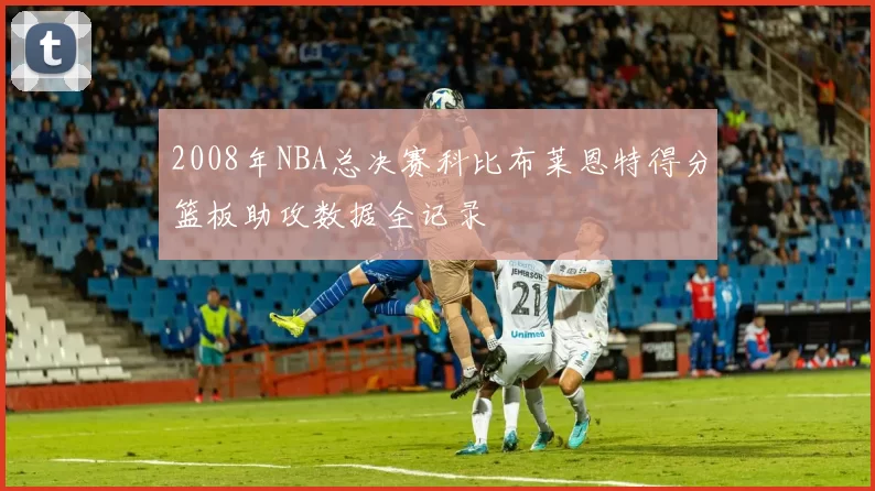 2008年NBA总决赛科比布莱恩特得分篮板助攻数据全记录