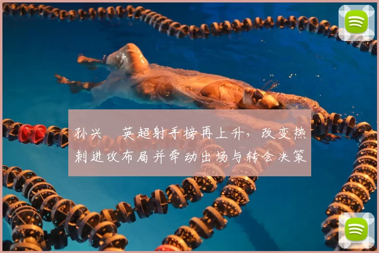 孙兴慜英超射手榜再上升，改变热刺进攻布局并牵动出场与转会决策