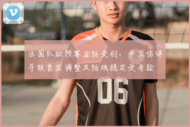 法国队欧预赛后防受创，中卫伤停导致首发调整及防线稳定受考验