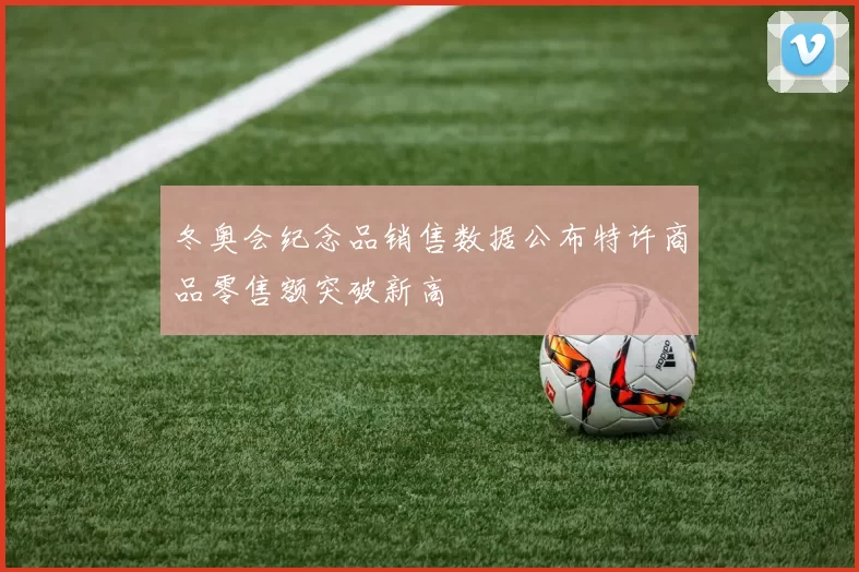 冬奥会纪念品销售数据公布特许商品零售额突破新高