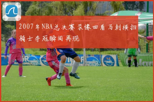 2007年NBA总决赛录像回看马刺横扫骑士夺冠瞬间再现