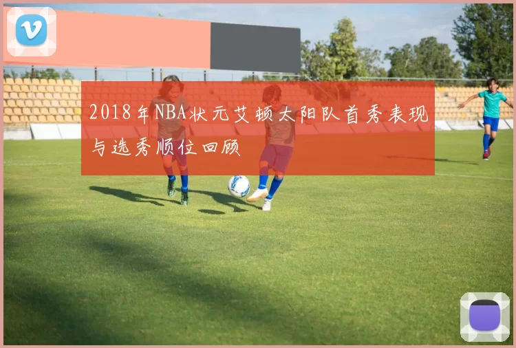 2018年NBA状元艾顿太阳队首秀表现与选秀顺位回顾