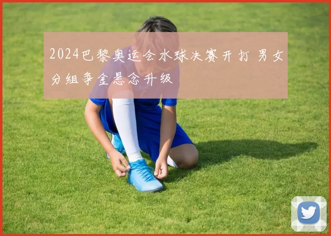 2024巴黎奥运会水球决赛开打 男女分组争金悬念升级