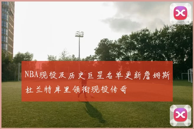 NBA现役及历史巨星名单更新詹姆斯杜兰特库里领衔现役传奇