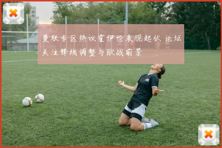 曼联专区热议霍伊伦表现起伏 论坛关注锋线调整与欧战前景