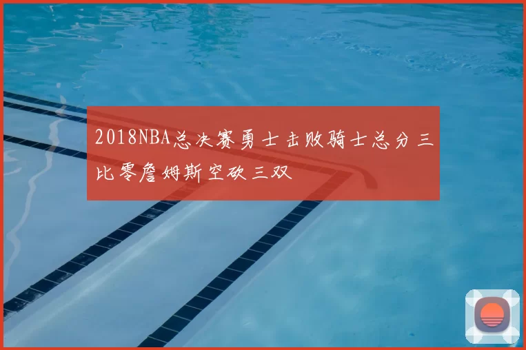 2018NBA总决赛勇士击败骑士总分三比零詹姆斯空砍三双
