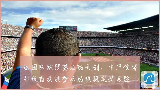 法国队欧预赛后防受创，中卫伤停导致首发调整及防线稳定受考验