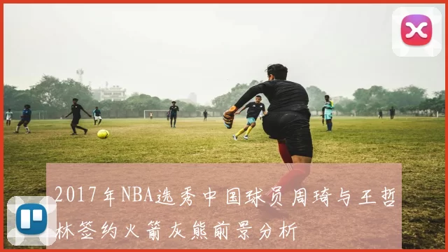 2017年NBA选秀中国球员周琦与王哲林签约火箭灰熊前景分析