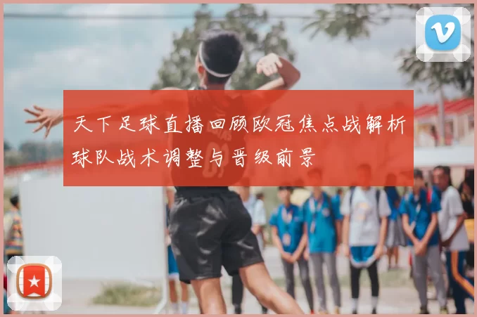 天下足球直播回顾欧冠焦点战解析球队战术调整与晋级前景