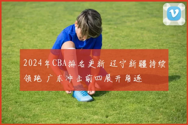 2024年CBA排名更新 辽宁新疆持续领跑 广东冲击前四展开角逐