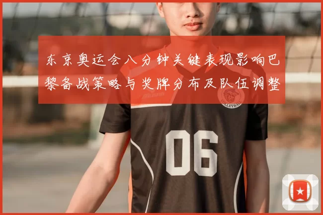 东京奥运会八分钟关键表现影响巴黎备战策略与奖牌分布及队伍调整