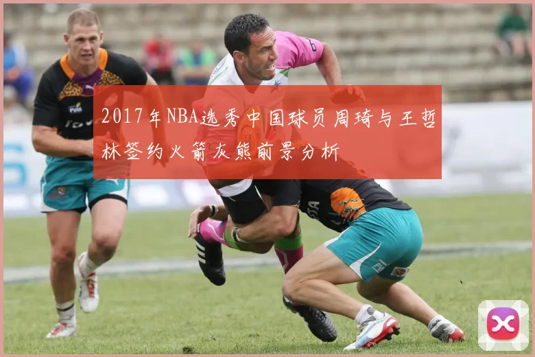 2017年NBA选秀中国球员周琦与王哲林签约火箭灰熊前景分析