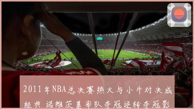 2011年NBA总决赛热火与小牛对决成经典 诺维茨基率队夺冠逆转夺冠影响深远