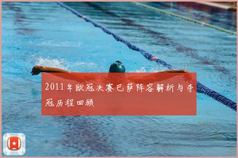 2011年欧冠决赛巴萨阵容解析与夺冠历程回顾