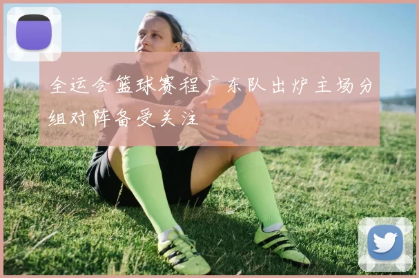 全运会篮球赛程广东队出炉主场分组对阵备受关注