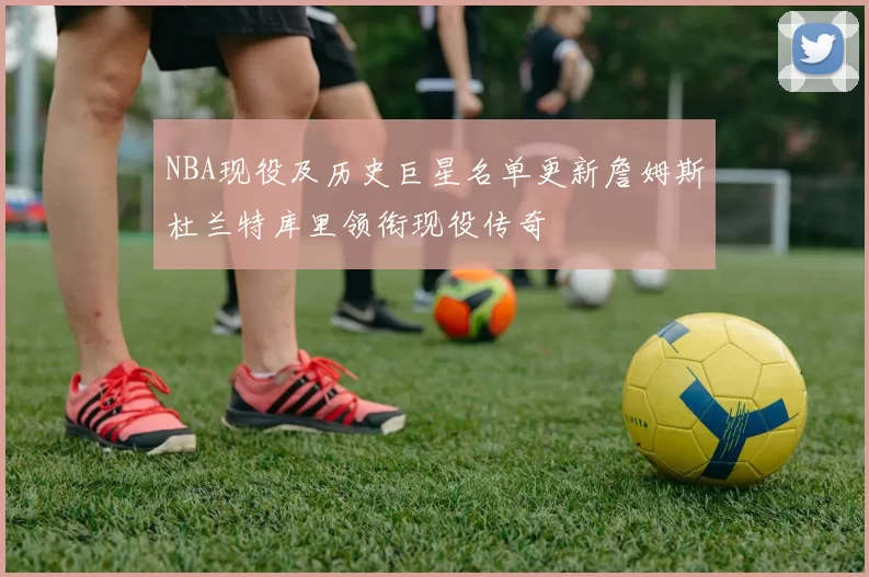 NBA现役及历史巨星名单更新詹姆斯杜兰特库里领衔现役传奇