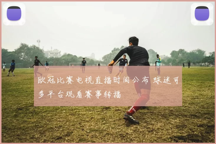 欧冠比赛电视直播时间公布 球迷可多平台观看赛事转播