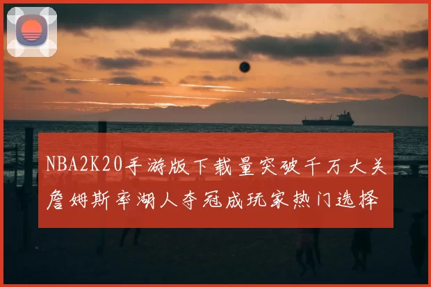 NBA2K20手游版下载量突破千万大关詹姆斯率湖人夺冠成玩家热门选择