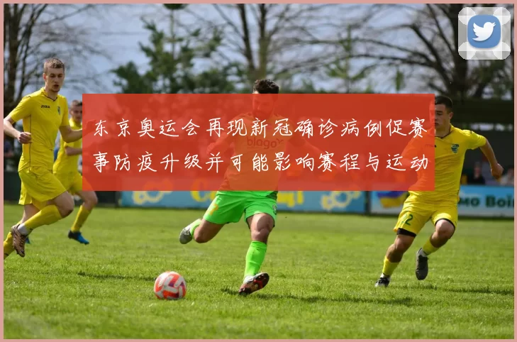 东京奥运会再现新冠确诊病例促赛事防疫升级并可能影响赛程与运动员备战