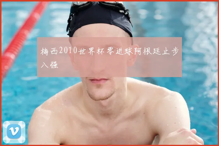 梅西2010世界杯零进球阿根廷止步八强