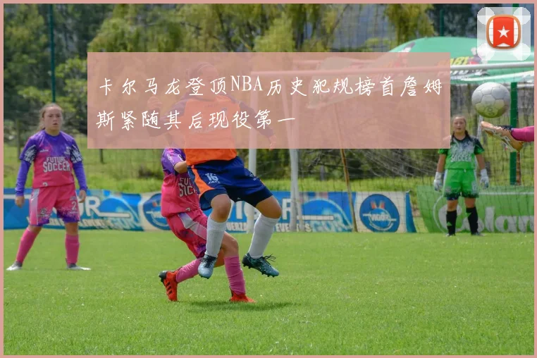 卡尔马龙登顶NBA历史犯规榜首詹姆斯紧随其后现役第一