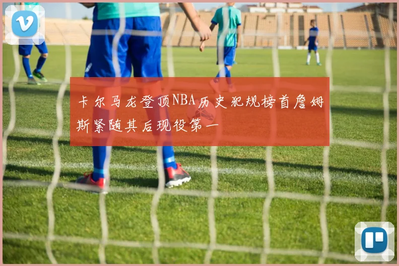 卡尔马龙登顶NBA历史犯规榜首詹姆斯紧随其后现役第一