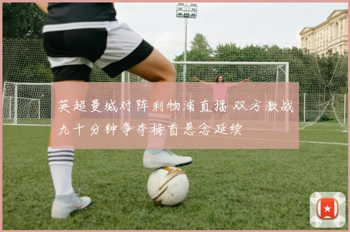 英超曼城对阵利物浦直播 双方激战九十分钟争夺榜首悬念延续
