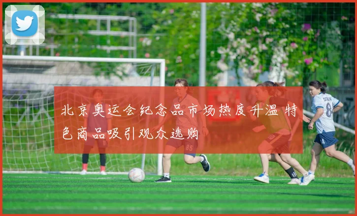 北京奥运会纪念品市场热度升温 特色商品吸引观众选购